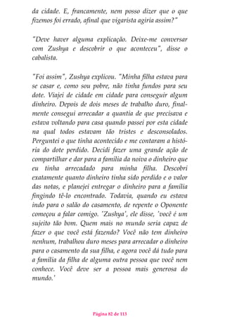 Página 82 de 113
da cidade. E, francamente, nem posso dizer que o que
fizemos foi errado, afinal que vigarista agiria assim?"
"Deve haver alguma explicação. Deixe-me conversar
com Zushya e descobrir o que aconteceu", disse o
cabalista.
"Foi assim", Zushya explicou. "Minha filha estava para
se casar e, como sou pobre, não tinha fundos para seu
dote. Viajei de cidade em cidade para conseguir algum
dinheiro. Depois de dois meses de trabalho duro, final-
mente consegui arrecadar a quantia de que precisava e
estava voltando para casa quando passei por esta cidade
na qual todos estavam tão tristes e desconsolados.
Perguntei o que tinha acontecido e me contaram a histó-
ria do dote perdido. Decidi fazer uma grande ação de
compartilhar e dar para a família da noiva o dinheiro que
eu tinha arrecadado para minha filha. Descobri
exatamente quanto dinheiro tinha sido perdido e o valor
das notas, e planejei entregar o dinheiro para a família
fingindo tê-lo encontrado. Todavia, quando eu estava
indo para o salão do casamento, de repente o Oponente
começou a falar comigo. 'Zushya', ele disse, 'você é um
sujeito tão bom. Quem mais no mundo seria capaz de
fazer o que você está fazendo? Você não tem dinheiro
nenhum, trabalhou duro meses para arrecadar o dinheiro
para o casamento da sua filha, e agora você dá tudo para
a família da filha de alguma outra pessoa que você nem
conhece. Você deve ser a pessoa mais generosa do
mundo.'
 