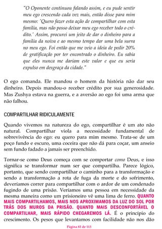 Página 83 de 113
"O Oponente continuou falando assim, e eu pude sentir
meu ego crescendo cada vez mais, então disse para mim
mesmo: 'Quero fazer esta ação de compartilhar com esta
família, mas não posso deixar meu ego receber todo o cré-
dito.' Assim, procurei um jeito de dar o dinheiro para a
família da noiva e ao mesmo tempo dar uma bela surra
no meu ego. Foi então que me veio a ideia de pedir 20%
de gratificação por ter encontrado o dinheiro. Eu sabia
que eles nunca me dariam este valor e que eu seria
expulso em desgraça da cidade."
O ego comanda. Ele mandou o homem da história não dar seu
dinheiro. Depois mandou-o receber crédito por sua generosidade.
Mas Zushya estava na guerra, e a aversão ao ego foi uma arma que
não falhou.
COMPARTILHAR RIDICULAMENTE
Quando vivemos na natureza do ego, compartilhar é um ato não
natural. Compartilhar viola a necessidade fundamental de
sobrevivência do ego: eu quero para mim mesmo. Trata-se de um
poço fundo e escuro, uma coceira que não dá para coçar, um anseio
sem fundo fadado a jamais ser preenchido.
Tornar-se como Deus começa com se comportar como Deus, e isso
significa se transformar num ser que compartilha. Parece lógico,
portanto, que sendo compartilhar o caminho para a transformação e
sendo a transformação a rota de fuga da morte e do sofrimento,
deveríamos correr para compartilhar com o ardor de um condenado
fugindo de uma prisão. Veríamos uma pessoa em necessidade da
mesma maneira como um prisioneiro vê uma lima de ferro. QUANTO
MAIS COMPARTILHAMOS, MAIS NOS APROXIMAMOS DA LUZ DO SOL POR
TRÁS DOS MUROS DA PRISÃO. QUANTO MAIS DESCONFORTÁVEL O
COMPARTILHAR, MAIS RÁPIDO CHEGAREMOS LÁ. É o princípio do
crescimento. Os pesos que levantamos com facilidade não nos dão
 