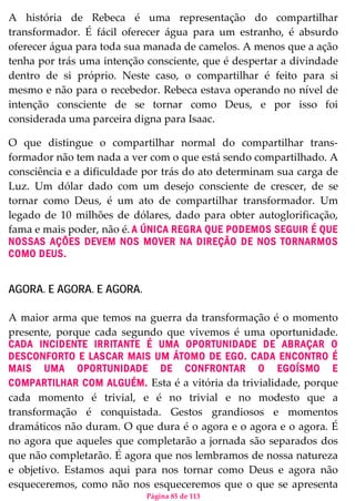 Página 85 de 113
A história de Rebeca é uma representação do compartilhar
transformador. É fácil oferecer água para um estranho, é absurdo
oferecer água para toda sua manada de camelos. A menos que a ação
tenha por trás uma intenção consciente, que é despertar a divindade
dentro de si próprio. Neste caso, o compartilhar é feito para si
mesmo e não para o recebedor. Rebeca estava operando no nível de
intenção consciente de se tornar como Deus, e por isso foi
considerada uma parceira digna para Isaac.
O que distingue o compartilhar normal do compartilhar trans-
formador não tem nada a ver com o que está sendo compartilhado. A
consciência e a dificuldade por trás do ato determinam sua carga de
Luz. Um dólar dado com um desejo consciente de crescer, de se
tornar como Deus, é um ato de compartilhar transformador. Um
legado de 10 milhões de dólares, dado para obter autoglorificação,
fama e mais poder, não é. A ÚNICA REGRA QUE PODEMOS SEGUIR É QUE
NOSSAS AÇÕES DEVEM NOS MOVER NA DIREÇÃO DE NOS TORNARMOS
COMO DEUS.
AGORA. E AGORA. E AGORA.
A maior arma que temos na guerra da transformação é o momento
presente, porque cada segundo que vivemos é uma oportunidade.
CADA INCIDENTE IRRITANTE É UMA OPORTUNIDADE DE ABRAÇAR O
DESCONFORTO E LASCAR MAIS UM ÁTOMO DE EGO. CADA ENCONTRO É
MAIS UMA OPORTUNIDADE DE CONFRONTAR O EGOÍSMO E
COMPARTILHAR COM ALGUÉM. Esta é a vitória da trivialidade, porque
cada momento é trivial, e é no trivial e no modesto que a
transformação é conquistada. Gestos grandiosos e momentos
dramáticos não duram. O que dura é o agora e o agora e o agora. É
no agora que aqueles que completarão a jornada são separados dos
que não completarão. É agora que nos lembramos de nossa natureza
e objetivo. Estamos aqui para nos tornar como Deus e agora não
esqueceremos, como não nos esqueceremos que o que se apresenta
 
