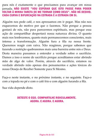 Página 86 de 113
para nós é exatamente o que precisamos para avançar em nossa
jornada. NÃO EXISTE "VOU ESPERAR QUE ISTO PASSE PARA PODER
VOLTAR À MINHA TAREFA DE ME TORNAR COMO DEUS". NÃO HÁ DESVIO.
CADA CURVA E BIFURCAÇÃO NA ESTRADA É A ESTRADA EM SI.
Alguém nos pede café, e nos apressamos em ir pegar. Mas não nos
esquecemos do motivo por que o fazemos. Não porque a pessoa
gostará de nós, não para parecermos espirituais, mas porque essa
ação de compartilhar despertará nossa natureza divina. O quanto
mais nos lembrarmos, quanto mais permanecermos conscientes, mais
intensa a transformação. Alguém fura a fila na nossa frente.
Queremos reagir com raiva. Não reagimos, porque sabemos que
fazendo a restrição quebraremos mais uma barreira entre nós e Deus.
Desta maneira passamos a entender a verdade sobre o sacrifício.
Damos a isso o nome de sacrifício porque acreditamos estar abrindo
mão de algo de valor. Porém, através do sacrifício, estamos na
verdade abrindo mão apenas dos pensamentos e ações tóxicos do
nosso Desejo de Receber Somente para Si Mesmo.
Faça-o neste instante, e no próximo instante, e no seguinte. Faça-o
com a topada no pé e com o café frio e com alguém furando a fila.
Sua vida depende disto.
DETESTE O EGO. COMPARTILHE RIDICULAMENTE.
AGORA. E AGORA. E AGORA.
 