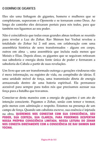 Página 89 de 113
O DOMÍNIO DE GIGANTES
Eles são uma linhagem de gigantes, homens e mulheres que se
completaram, superaram o Oponente e se tornaram como Deus. Ao
longo do caminho eles deixaram portais para nós todos, para que
também nos liguemos ao seu poder.
Não é coincidência que todas essas grandes almas tenham se reunido
para revelar a Luz do Zohar. Rav Shimon bar Yochai revelou a
totalidade do Zohar há 2 mil anos, em colaboração com uma
assembleia histórica de seres transformados - alguns em corpo,
outros em alma -, uma assembleia que incluiu nada menos que
Moisés e Elias. Depois disso, os gigantes que se seguiram retiraram
sua sabedoria e energia desta fonte única de poder e formaram a
sabedoria da Cabala a partir de suas revelações.
Um livro que um ser transformado outorga a gerações vindouras não
é mera informação, ou registro de vida, ou compêndio de ideias. É
uma unidade móvel de força, uma transmissão direta de energia
armazenada dentro de uma bateria espiritual. Ela permanece
acessível para sempre para todos nós que precisamos acessar sua
força para a batalha que travamos.
Conectar-se desta maneira com a energia de gigantes é um ato de
intenção consciente. Pegamos o Zohar, senão com temor e tremor,
pelo menos com admiração e respeito. Estamos na presença de um
campo de força. Quando um cabalista escreve, sua essência é injetada
na obra. QUEREMOS NOS CONECTAR COM SUA CONSCIÊNCIA, SEU
PODER, SUA CERTEZA, SUA CLAREZA, PARA PODERMOS DESPERTAR
NOSSA PRÓPRIA CONSCIÊNCIA LIMITADA. NOSSA LEITURA DO ZOHAR
NOS CONECTA DIRETAMENTE COM A CONSCIÊNCIA DE RAV SHIMON BAR
YOCHAI.
 