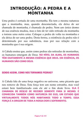 Página 9 de 113
INTRODUÇÃO: A PEDRA E A
MONTANHA
Uma pedra é cortada de uma montanha. Ela tem a mesma natureza
que a montanha, mas, quando desconectada, ela deixa de ser
chamada de montanha, é chamada de pedra. Nem um único átomo
de sua essência mudou, mas o fato de ter sido retirada da montanha
a tornou uma outra coisa. Coloque a pedra de volta na montanha e
ela deixa de ser uma pedra. Desta forma, a existência da pedra não é
determinada por sua substância, mas por sua relação com a
montanha que é sua origem.
A Cabala ensina que, assim como pedras são retiradas de montanhas,
os humanos emergem de Deus. NO NÍVEL DA ALMA, OS HUMANOS
TÊM EXATAMENTE A MESMA ESSÊNCIA QUE DEUS. EM ESSÊNCIA, OS
HUMANOS SÃO COMO DEUS.
SENDO ASSIM, COMO NOS TORNAMOS PEDRAS?
A Cabala fala de uma força negativa no universo, uma picareta que
nos remove de Deus. Esta força tem um nome estranho, mas você
estará bem familiarizado com ele até o fim deste livro. ELA É
CHAMADA DE DESEJO DE RECEBER SOMENTE PARA SI MESMO. É
CONHECIDA TAMBÉM COMO NATUREZA DO EGO, UM ESTADO QUE
VIRTUALMENTE TODOS NÓS HABITAMOS TODO 0 TEMPO. ESSA
FORÇA É A ORIGEM DE TODA A NOSSA DOR E SOFRIMENTO.
 