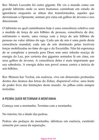 Página 91 de 113
Rav Moisés Luzzatto foi outro gigante. Ele via o mundo como um
grande labirinto onde os seres humanos caminham em estado de
ignorância enquanto as almas dos transformados, aqueles que
derrotaram o Oponente, sentam por cima em galhos de árvores e nos
direcionam.
O labirinto no qual caminhamos hoje é uma consciência coletiva com
a medida de força de seis bilhões de pessoas, consciência de dor,
sofrimento e morte, uma crença com a força de seis bilhões de
pessoas no valor último do ego. Cada um de nós é uma parte desta
consciência mundial, cada um de nós dominado pelas incríveis
forças mobilizadas no time do ego e da Escuridão. Não há esperança
de se completar a jornada para Deus sem uma infusão maciça de
energia da Luz, por cortesia dos gigantes sentados lá em cima, em
seus galhos de árvores. A consciência deles é mais importante que
sua sabedoria. A energia deles nos provê armas contra a inércia de
seis bilhões.
Rav Shimon bar Yochai, em essência, vive em dimensões profundas
dentro dos átomos das letras do Zohar, disponível online, uma fonte
de poder livre das limitações deste mundo. As pilhas estão sempre
incluídas.
A PEDRA QUER RETORNAR À MONTANHA
Começa com a montanha. Termina com a montanha.
No ínterim, há a idade das pedras.
Pedras são pedaços da montanha, idênticas em essência, existindo
somente por causa da separação.
 