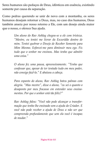 Página 92 de 113
Seres humanos são pedaços de Deus, idênticos em essência, existindo
somente por causa da separação.
Como pedras querendo se unir de novo com a montanha, os seres
humanos desejam retornar a Deus, mas, no caso dos humanos, Deus
também anseia por nosso retorno a Ele, com um desejo ainda maior
que o nosso, e oferece Sua ajuda.
Um aluno do Rav Ashlag chegou-se a ele com tristeza.
"Mestre, eu tentei me livrar da Escuridão dentro de
mim. Tentei quebrar o Desejo de Receber Somente para
Mim Mesmo. Esforcei-me para diminuir meu ego. Fiz
tudo que o senhor me ensinou. Mas tenho que admitir
uma coisa."
O aluno fez uma pausa, apreensivamente. "Tenho que
confessar que, apesar de ter tentado tudo em meu poder,
não consigo fazê-lo." E abaixou a cabeça.
Para espanto do aluno, Rav Ashlag bateu palmas com
alegria. "Mas mestre", disse o aluno, "eu sei o quanto o
desaponto por meu fracasso em entender seus ensina-
mentos. Por que o senhor está tão feliz?"
Rav Ashlag falou: "Você não pode alcançar a transfor-
mação que tenho lhe ensinado sem a ajuda do Criador. E
você não pode receber a ajuda de Deus a não ser que
compreenda profundamente que sem ela você é incapaz
de mudar."
 