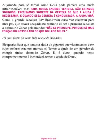 Página 93 de 113
A jornada para se tornar como Deus pode parecer uma tarefa
intransponível, mas PARA NOSSA ENORME VENTURA, NÃO ESTAMOS
SOZINHOS. PRECISAMOS SOMENTE DA CERTEZA DE QUE A AJUDA É
NECESSÁRIA. E QUANDO ESSA CERTEZA É CONQUISTADA, A AJUDA VIRÁ.
Como o grande cabalista Rav Brandwein certa vez escreveu para
meu pai, que estava ocupado no caminho de ser o primeiro cabalista
a difundir o Zohar pelo mundo: "NÃO SE PREOCUPE, PORQUE HÁ MAIS
FORÇAS DO NOSSO LADO DO QUE DO LADO DELES."
Há mais forças do nosso lado do que do lado deles.
Ele queria dizer que temos a ajuda de gigantes que vieram antes e em
cujos ombros estamos montados. Temos a ajuda de um gerador de
energia único chamado Zohar. E, é claro, quando nosso
comprometimento é inexorável, temos a ajuda de Deus.
 