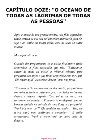 Página 94 de 113
CAPÍTULO DOZE: "O OCEANO DE
TODAS AS LÁGRIMAS DE TODAS
AS PESSOAS"
Após a morte de um grande mestre, seu filho aguardou,
tendo certeza de que seu pai em breve apareceria para ele,
seja num sonho ou numa visão, com notícias do outro
mundo.
Mas o pai não veio.
Quando lhe perguntavam se a visita finalmente tinha
acontecido, o filho respondia que não. "Entretanto,
ontem de noite eu visitei o tribunal celestial para
perguntar aos anjos o que tinha acontecido com meu pai.
'Ele esteve aqui', eles responderam, 'mas não ficou.'
"Procurei então em todas as regiões do céu, perguntando
aos anjos se tinham visto meu pai, e em todos os lugares
davam a mesma resposta: 'Seu pai esteve aqui, mas
continuou a caminhar. ' Finalmente, me deparei com um
homem sentado na entrada de uma floresta e perguntei:
'Você viu meu pai?' Ele também respondeu: 'Sim, ele
esteve aqui, mas continuou a caminhar. ' E então
acrescentou: 'Você o encontrará do outro lado da
floresta. '
 