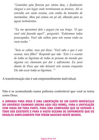 Página 95 de 113
"Caminhei pela floresta por vários dias, e finalmente
cheguei a um lugar onde terminavam as árvores. Ali se
estendia um vasto oceano, com ondas do tamanho de
montanhas. Meu pai estava em pé ali, olhando para as
águas turbulentas.
"Eu me aproximei dele e peguei em seu braço. 'O que
você está fazendo aqui?', perguntei. 'Estávamos todos
preocupados. Você não voltou para nós numa visão ou
num sonho. '
"Sem se voltar, meu pai disse: 'Você sabe o que é este
oceano, meu filho?' Respondi que não. 'Este é o oceano
de todas as lágrimas de todas as pessoas do mundo que
alguma vez choraram por dor e sofrimento. Eu jurei
diante de Deus que não deixarei este oceano enquanto
Ele não secar todas as lágrimas. '"
A transformação não é um empreendimento individual.
Não é se acomodando numa poltrona confortável que você se torna
como Deus.
A JORNADA PARA DEUS É UMA LIBERTAÇÃO DE UM CANTO MINÚSCULO
DO UNIVERSO CHAMADO (INSIRA AQUI SEU NOME), PARA A UNIFICAÇÃO
COM VIDAS EM TODA PARTE, PARA UMA COMPAIXÃO QUE SE ESTENDE A
TODO SER EXISTENTE E PARA O VASTO OCEANO DE SOFRIMENTO QUE OS
ENGOLFA SIMPLESMENTE POR TEREM NASCIDO NESTE MUNDO.
 