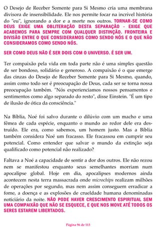Página 96 de 113
O Desejo de Receber Somente para Si Mesmo cria uma membrana
divisora de insensibilidade. Ele nos permite focar na incrível história
do "eu", ignorando a dor e a morte nos outros. TORNAR-SE COMO
DEUS EXIGE UMA OBLITERAÇÃO DESTA SEPARAÇÃO - EXIGE QUE
ACABEMOS PARA SEMPRE COM QUALQUER DISTINÇÃO. FRONTEIRA E
DIVISÃO ENTRE O QUE CONSIDERAMOS COMO SENDO NÓS E O QUE NÃO
CONSIDERAMOS COMO SENDO NÓS.
SER COMO DEUS NÃO É SER DOIS COM O UNIVERSO. É SER UM.
Ter compaixão pela vida em toda parte não é uma simples questão
de ser bondoso, solidário e generoso. A compaixão é o que emerge
das cinzas do Desejo de Receber Somente para Si Mesmo, quando,
assim como todo ser é preocupação de Deus, cada ser se torna nossa
preocupação também. "Nós experienciamos nossos pensamentos e
sentimentos como algo separado do resto", disse Einstein. "É um tipo
de ilusão de ótica da consciência."
Na Bíblia, Noé foi salvo durante o dilúvio com um macho e uma
fêmea de cada espécie, enquanto o mundo ao redor dele era des-
truído. Ele era, como sabemos, um homem justo. Mas a Bíblia
também considera Noé um fracasso. Ele fracassou em cumprir seu
potencial. Como entender que salvar o mundo da extinção seja
qualificado como potencial não realizado?
Faltava a Noé a capacidade de sentir a dor dos outros. Ele não rezou
nem se manifestou enquanto seus semelhantes morriam num
apocalipse global. Hoje em dia, apocalipses modernos ainda
acontecem nesta terra massacrada onde microchips realizam milhões
de operações por segundo, mas nem assim conseguem erradicar a
fome, a doença e as explosões de crueldade humana denominadas
noticiário da noite. NÃO PODE HAVER CRESCIMENTO ESPIRITUAL SEM
UMA COMPAIXÃO QUE NÃO SE ESQUECE, E QUE NOS MOVE ATÉ TODOS OS
SERES ESTAREM LIBERTADOS.
 
