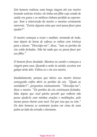 Página 98 de 113
Um homem realizou uma longa viagem até seu mestre
levando notícias tristes: ele tinha um filho cujo estado de
saúde era grave e os médicos tinham perdido as esperan-
ças. Sem a intercessão do mestre o menino certamente
morreria. "Existe alguma coisa que você possa fazer para
ajudar?"
O mestre começou a rezar e meditar, tentando de tudo,
mas depois de horas de esforço se voltou com tristeza
para o aluno: "Desculpe-me", disse, "mas os portões do
céu estão fechados. Não há nada que eu possa fazer por
seu filho."
O homem ficou desolado. Montou no cavalo e começou a
viagem para casa. Quando a noite ia caindo, escutou um
galope atrás dele. Voltou-se e viu seu mestre.
Imediatamente, pensou que talvez seu mestre tivesse
conseguido enfim abrir os portões do céu. "Quais as
novidades?", perguntou ansiosamente. "Desculpe-me",
disse o mestre. "Os portões do céu continuam fechados.
Mas depois que você partiu percebi que embora não
possa ajudá-lo com minhas orações e meditações, pelo
menos posso chorar com você. Foi por isso que eu vim."
Os dois homens se sentaram juntos em cima de uma
pedra ao lado da estrada e choraram.
 