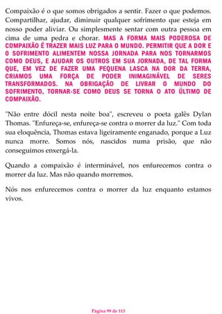 Página 99 de 113
Compaixão é o que somos obrigados a sentir. Fazer o que podemos.
Compartilhar, ajudar, diminuir qualquer sofrimento que esteja em
nosso poder aliviar. Ou simplesmente sentar com outra pessoa em
cima de uma pedra e chorar. MAS A FORMA MAIS PODEROSA DE
COMPAIXÃO É TRAZER MAIS LUZ PARA O MUNDO. PERMITIR QUE A DOR E
0 SOFRIMENTO ALIMENTEM NOSSA JORNADA PARA NOS TORNARMOS
COMO DEUS, E AJUDAR OS OUTROS EM SUA JORNADA, DE TAL FORMA
QUE, EM VEZ DE FAZER UMA PEQUENA LASCA NA DOR DA TERRA,
CRIAMOS UMA FORÇA DE PODER INIMAGINÁVEL DE SERES
TRANSFORMADOS. NA OBRIGAÇÃO DE LIVRAR O MUNDO DO
SOFRIMENTO, TORNAR-SE COMO DEUS SE TORNA O ATO ÚLTIMO DE
COMPAIXÃO.
"Não entre dócil nesta noite boa", escreveu o poeta galês Dylan
Thomas. "Enfureça-se, enfureça-se contra o morrer da luz." Com toda
sua eloquência, Thomas estava ligeiramente enganado, porque a Luz
nunca morre. Somos nós, nascidos numa prisão, que não
conseguimos enxergá-la.
Quando a compaixão é interminável, nos enfurecemos contra o
morrer da luz. Mas não quando morremos.
Nós nos enfurecemos contra o morrer da luz enquanto estamos
vivos.
 