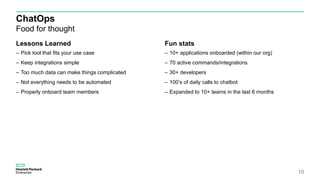 ChatOps
Food for thought
Lessons Learned
– Pick tool that fits your use case
– Keep integrations simple
– Too much data can make things complicated
– Not everything needs to be automated
– Properly onboard team members
Fun stats
– 10+ applications onboarded (within our org)
– 70 active commands/integrations
– 30+ developers
– 100’s of daily calls to chatbot
– Expanded to 10+ teams in the last 6 months
10
 