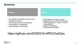 Summary
12
HubotsChatOps
• Key enabler of DevOps with the use of
persistent chat and
• Conversation-Driven Development
• Central place to collaborate
• Accountability and audit trail
• Node based and easy to set up
• Integrations to a variety of chat tools
• Chat tool agnostic – works on many
chat platforms
• Highly customizable
• On demand automation
https://github.com/DOES16-HPE/ChatOps
 