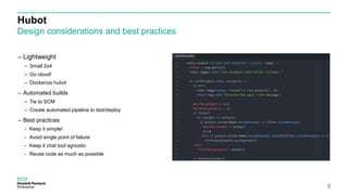 Hubot
Design considerations and best practices
8
– Lightweight
– Small 2x4
– Go cloud!
– Dockerize hubot
– Automated builds
– Tie to SCM
– Create automated pipeline to test/deploy
– Best practices
- Keep it simple!
- Avoid single point of failure
- Keep it chat tool agnostic
- Reuse code as much as possible
 