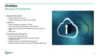 ChatOps
Security considerations
9
– Express framework
– Enables basic auth for ports
– Implement Nginx proxy pass for SSL endpoint
– Hubot.env
– Store all related env variables in this file
– Secure file with correct permissions (chmod 600)
– Avoid personal accounts with integrations (app accounts are
safer)
– Hubot auth
– Chat Data stored off-premise
– Ensure security team vets tools
– Cleanse any confidential data that should not leave
network/premises
– Implement SSO on chat platforms that support it
– Stand up enterprise version of chat tools (HipChat, Mattermost)
 