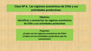 Clase Nº 6. Las regiones económicas de Chile y sus
actividades productivas.
Objetivo:
Identificar y caracterizar las regiones económicas
de Chile y sus actividades productivas
Preguntas.
¿Cuales son las regiones económicas de Chile?
¿Cuáles son las actividades productivas que las
caracterizan?
 