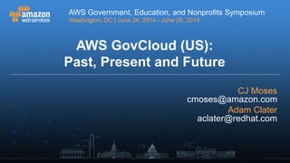 AWS Government, Education, and Nonprofits Symposium
Washington, DC | June 24, 2014 - June 26, 2014
AWS Government, Education, and Nonprofits Symposium
Washington, DC | June 24, 2014 - June 26, 2014
AWS GovCloud (US):
Past, Present and Future
CJ Moses
cmoses@amazon.com
Adam Clater
aclater@redhat.com
 