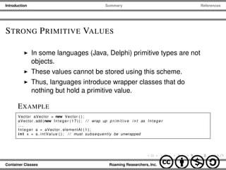 Introduction Summary References
STRONG PRIMITIVE VALUES
In some languages (Java, Delphi) primitive types are not
objects.
These values cannot be stored using this scheme.
Thus, languages introduce wrapper classes that do
nothing but hold a primitive value.
EXAMPLE
Vector aVector = new Vector ( ) ;
aVector . add (new Integer ( 1 7 ) ) ; / / wrap up p r i m i t i v e i n t as Integer
. . .
Integer a = aVector . elementAt ( 1 ) ;
int x = a . intValue ( ) ; / / must subsequently be unwrapped
Container Classes Roaming Researchers, Inc. cbna
 