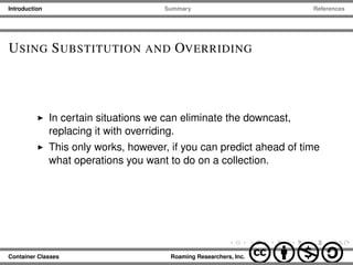 Introduction Summary References
USING SUBSTITUTION AND OVERRIDING
In certain situations we can eliminate the downcast,
replacing it with overriding.
This only works, however, if you can predict ahead of time
what operations you want to do on a collection.
Container Classes Roaming Researchers, Inc. cbna
 