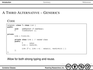 Introduction Summary References
A THIRD ALTERNATIVE – GENERICS
CODE
template <class T> class L i s t {
public :
void addElement (T newValue ) ;
T firstElement ( ) ;
private :
Link ∗ f i r s t L i n k ;
private class Link { / / nested class
public :
T value ;
Link ∗ nextLink ;
Link (T v , Link ∗ n ) : value ( v ) , nextLink ( n ) { }
} ;
} ;
Allow for both strong typing and reuse.
Container Classes Roaming Researchers, Inc. cbna
 