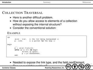 Introduction Summary References
COLLECTION TRAVERSAL
Here is another difﬁcult problem.
How do you allow access to elements of a collection
without exposing the internal structure?
Consider the conventional solution:
EXAMPLE
var
aList : L i s t ; (∗ the l i s t being manipulated ∗)
p : Link ; (∗ a pointer for the loop ∗)
begin
. . .
p := aList . f i r s t L i n k ;
while ( p <> n i l ) do begin
w r i t e l n ( p . value ) ;
p := p ^ . nextElement ;
end ;
Needed to expose the link type, and the ﬁeld nextElement.
Can we avoid this problem?
Container Classes Roaming Researchers, Inc. cbna
 