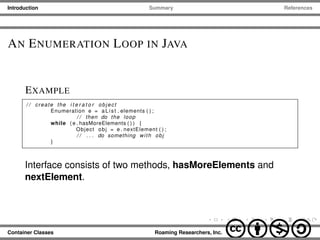 Introduction Summary References
AN ENUMERATION LOOP IN JAVA
EXAMPLE
/ / create the i t e r a t o r object
Enumeration e = aList . elements ( ) ;
/ / then do the loop
while ( e . hasMoreElements ( ) ) {
Object obj = e . nextElement ( ) ;
/ / . . . do something with obj
}
Interface consists of two methods, hasMoreElements and
nextElement.
Container Classes Roaming Researchers, Inc. cbna
 