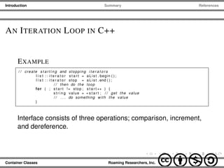 Introduction Summary References
AN ITERATION LOOP IN C++
EXAMPLE
/ / create s t a r t i n g and stopping i t e r a t o r s
l i s t : : i t e r a t o r s t a r t = aList . begin ( ) ;
l i s t : : i t e r a t o r stop = aList . end ( ) ;
/ / then do the loop
for ( ; s t a r t != stop ; s t a r t ++ ) {
s t r i n g value = ∗ s t a r t ; / / get the value
/ / . . . do something with the value
}
Interface consists of three operations; comparison, increment,
and dereference.
Container Classes Roaming Researchers, Inc. cbna
 