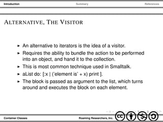 Introduction Summary References
ALTERNATIVE, THE VISITOR
An alternative to iterators is the idea of a visitor.
Requires the ability to bundle the action to be performed
into an object, and hand it to the collection.
This is most common technique used in Smalltalk.
aList do: [:x | (’element is’ + x) print ].
The block is passed as argument to the list, which turns
around and executes the block on each element.
Container Classes Roaming Researchers, Inc. cbna
 