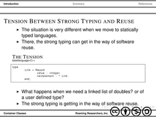 Introduction Summary References
TENSION BETWEEN STRONG TYPING AND REUSE
The situation is very different when we move to statically
typed languages.
There, the strong typing can get in the way of software
reuse.
THE TENSION
lstsetlanguage=C++
type
Link = Record
value : integer
nextelement : ^ Link
end ;
What happens when we need a linked list of doubles? or of
a user deﬁned type?
The strong typing is getting in the way of software reuse.
Container Classes Roaming Researchers, Inc. cbna
 