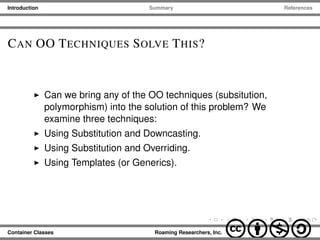 Introduction Summary References
CAN OO TECHNIQUES SOLVE THIS?
Can we bring any of the OO techniques (subsitution,
polymorphism) into the solution of this problem? We
examine three techniques:
Using Substitution and Downcasting.
Using Substitution and Overriding.
Using Templates (or Generics).
Container Classes Roaming Researchers, Inc. cbna
 