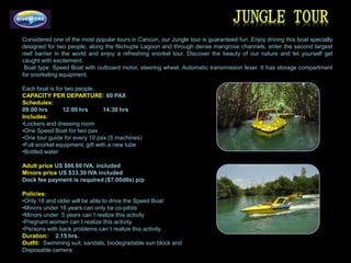 Considered one of the most popular tours in Cancun, our Jungle tour is guaranteed fun. Enjoy driving this boat specially
designed for two people, along the Nichupte Lagoon and through dense mangrove channels, enter the second largest
reef barrier in the world and enjoy a refreshing snorkel tour. Discover the beauty of our nature and let yourself get
caught with excitement.
 Boat type: Speed Boat with outboard motor, steering wheel, Automatic transmission lever. It has storage compartment
for snorkeling equipment.

Each boat is for two people.
CAPACITY PER DEPARTURE: 60 PAX
Schedules:
09:00 hrs       12:00 hrs        14:30 hrs
Includes:
•Lockers and dressing room
•One Speed Boat for two pax
•One tour guide for every 10 pax (5 machines)
•Full snorkel equipment, gift with a new tube
•Bottled water

Adult price US $66.60 IVA. included
Minors price US $33.30 IVA included
Dock fee payment is required ($7.00dlls) p/p

Policies:
•Only 18 and older will be able to drive the Speed Boat
•Minors under 16 years can only be co-pilots
•Minors under 5 years can´t realize this activity
•Pregnant women can´t realize this activity
•Persons with back problems can´t realize this activity.
Duration: 2.15 hrs.
Outfit: Swimming suit, sandals, biodegradable sun block and
Disposable camera
 