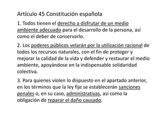 Artículo 45 Constitución española
1. Todos tienen el derecho a disfrutar de un medio
ambiente adecuado para el desarrollo ...