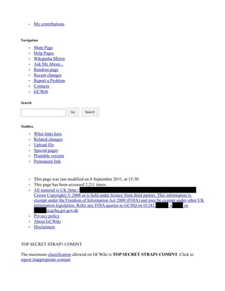 • My contributions
Navigation
• Main Page
• Help Pages
• Wikipedia Mirror
• Ask Me About...
• Random page
• Recent changes
• Report a Problem
• Contacts
• GCWeb
Search
Toolbox
• What links here
• Related changes
• Upload file
• Special pages
• Printable version
• Permanent link
• This page was last modified on 8 September 2011, at 15:30.
• This page has been accessed 2,211 times.
• All material is UK [http://
Crown Copyright] © 2008 or is held under licence from third parties. This information is
exempt under the Freedom of Information Act 2000 (FOIA) and may be exempt under other UK
information legislation. Refer any FOIA queries to GCHQ on 01242 x or
@gchq.gsi.gov.uk
• Privacy policy
• About GCWiki
• Disclaimers
TOP SECRET STRAP1 COMINT
The maximum classification allowed on GCWiki is TOP SECRET STRAP1 COMINT. Click to
report inappropriate content.
Go Search
 