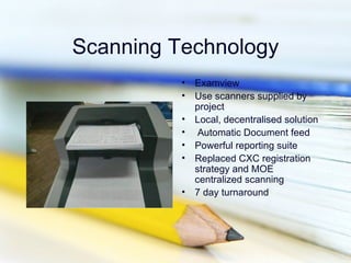Scanning Technology
          •   Examview
          •   Use scanners supplied by
              project
          •   Local, decentralised solution
          •    Automatic Document feed
          •   Powerful reporting suite
          •   Replaced CXC registration
              strategy and MOE
              centralized scanning
          •   7 day turnaround
 