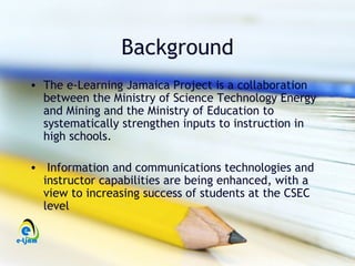 Background
• The e-Learning Jamaica Project is a collaboration
  between the Ministry of Science Technology Energy
  and Mining and the Ministry of Education to
  systematically strengthen inputs to instruction in
  high schools.

• Information and communications technologies and
  instructor capabilities are being enhanced, with a
  view to increasing success of students at the CSEC
  level
 