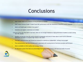 Conclusions
•      GSAT intake means are a measure of the perception of schools

•      GSAT means forecast Grade 7 Grade 9 and CSEC performance with the robustness of physical science measures

•      Maths and English gap is evident from grade 7

•      Geometry and algebra weaknesses are evident

    Contrary to the view that GSAT is too hard, there are not enough moderate to high performance students to share among
       the 170+ schools

•      Students scoring less than 80 could be placed on geography and some of those above could receive advanced
       placement and seek to complete high school in four years

•      The GSAT communication task should be reviewed for retention as independent writing is encouraged

•      The communication task discriminates and is associated with varying levels of terminal secondary performance

•      Data is available to inform policy and strategy choices

•      An education system that does not acknowledge the foundations of literacy will have low levels of success
 
