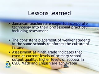 Lessons learned
• Jamaican teachers are eager to incorporate
  technology into their professional practice,
  including assessment

• The consistent placement of weaker students
  in the same schools reinforces the culture of
  failure
• Assessment at ninth grade indicates that
  even at current levels of primary school
  output quality, higher levels of success in
  CSEC Math and English are achievable
 