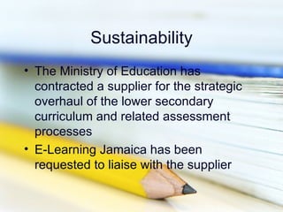 Sustainability
• The Ministry of Education has
  contracted a supplier for the strategic
  overhaul of the lower secondary
  curriculum and related assessment
  processes
• E-Learning Jamaica has been
  requested to liaise with the supplier
 