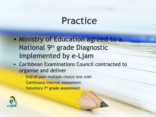 Practice
• Ministry of Education agreed to a
  National 9th grade Diagnostic
  implemented by e-Ljam
• Caribbean Examinations Council contracted to
  organise and deliver
   – End-of-year multiple choice test with
   – Continuous internal assessment
   – Voluntary 7th grade assessment
 
