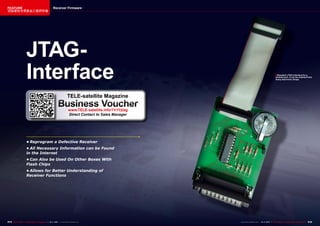 FEATURE                                              Receiver Firmware
该独家技术信息由工程师所做




                     JTAG-
                     Interface                                                                                                                      ■ Standard JTAG interface for a
                                                                                                                                                     parallel port. It can be ordered from
                                                                                                                                                     many electronic shops.




                                                                     TELE-satellite Magazine
                                                          Business Voucher
                                                                      www.TELE-satellite.info/11/11/jtag
                                                                      Direct Contact to Sales Manager




                      •	Reprogram	a	Defective	Receiver
                      •	All	Necessary	Information	can	be	Found	
                      in	the	Internet
                      •	Can	Also	be	Used	On	Other	Boxes	With	
                      Flash	Chips
                      •	Allows	for	Better	Understanding	of	
                      Receiver	Functions




214 TELE-satellite — Global Digital TV Magazine — 10-1
                                                     1/201 — www.TELE-satellite.com
                                                         1                                                 www.TELE-satellite.com — 10-1
                                                                                                                                       1/201 — TELE-satellite — Global Digital TV Magazine
                                                                                                                                           1                                                 215
 