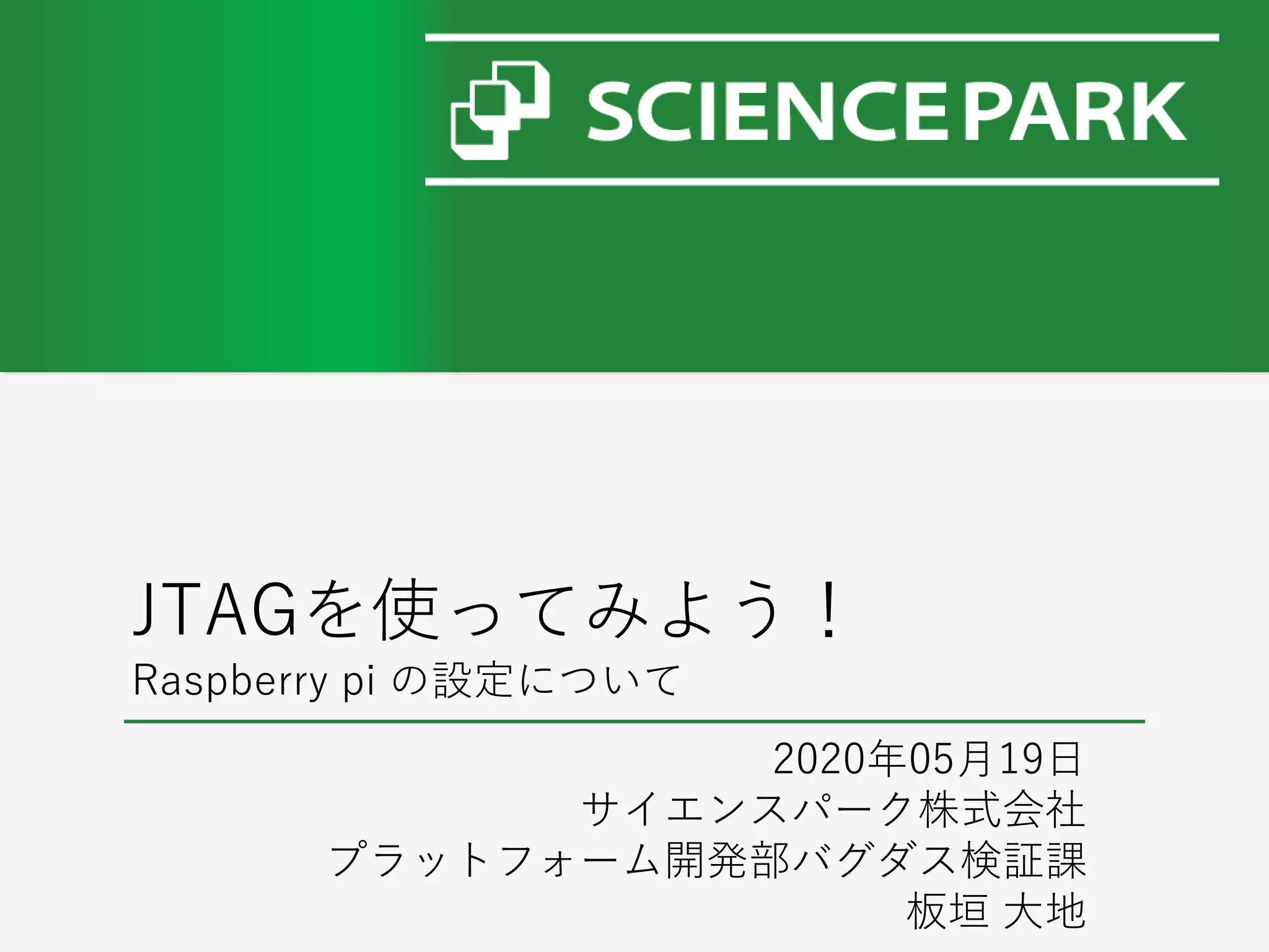JTAGを使ってみよう！
Raspberry pi の設定について
2020年05月19日
サイエンスパーク株式会社
プラットフォーム開発部バグダス検証課
板垣 大地
 