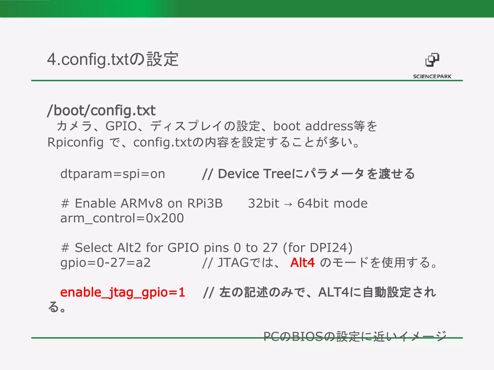 /boot/config.txt
カメラ、GPIO、ディスプレイの設定、boot address等を
Rpiconfig で、config.txtの内容を設定することが多い。
dtparam=spi=on // Device Treeにパラメータを渡せる
# Enable ARMv8 on RPi3B 32bit → 64bit mode
arm_control=0x200
# Select Alt2 for GPIO pins 0 to 27 (for DPI24)
gpio=0-27=a2 // JTAGでは、 Alt4 のモードを使用する。
enable_jtag_gpio=1 // 左の記述のみで、ALT4に自動設定され
る。
PCのBIOSの設定に近いイメージ
4.config.txtの設定
 
