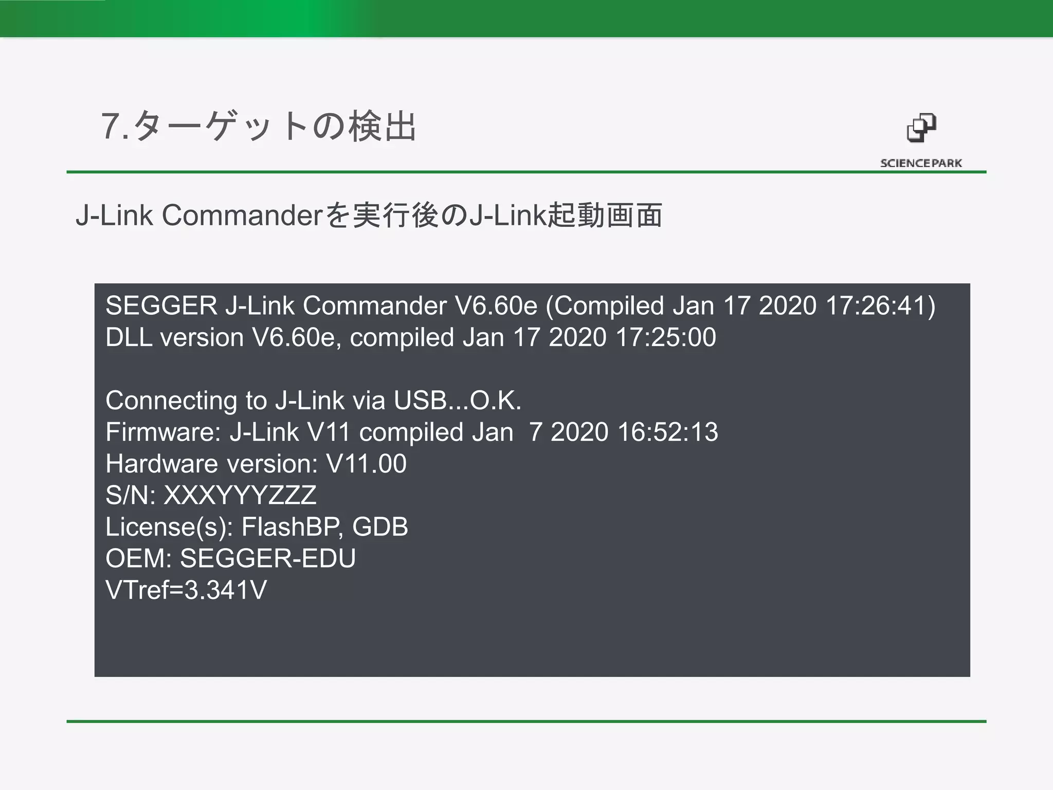 7.ターゲットの検出
SEGGER J-Link Commander V6.60e (Compiled Jan 17 2020 17:26:41)
DLL version V6.60e, compiled Jan 17 2020 17:25:00
Connecting to J-Link via USB...O.K.
Firmware: J-Link V11 compiled Jan 7 2020 16:52:13
Hardware version: V11.00
S/N: XXXYYYZZZ
License(s): FlashBP, GDB
OEM: SEGGER-EDU
VTref=3.341V
J-Link Commanderを実行後のJ-Link起動画面
 