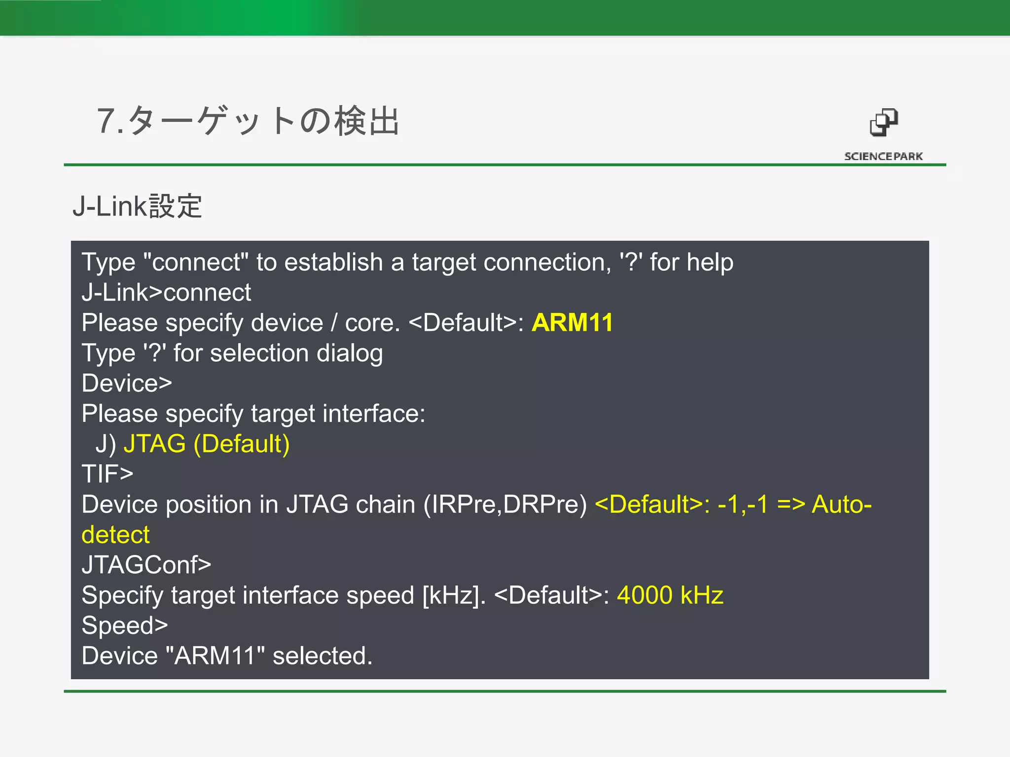 7.ターゲットの検出
Type "connect" to establish a target connection, '?' for help
J-Link>connect
Please specify device / core. <Default>: ARM11
Type '?' for selection dialog
Device>
Please specify target interface:
J) JTAG (Default)
TIF>
Device position in JTAG chain (IRPre,DRPre) <Default>: -1,-1 => Auto-
detect
JTAGConf>
Specify target interface speed [kHz]. <Default>: 4000 kHz
Speed>
Device "ARM11" selected.
J-Link設定
 