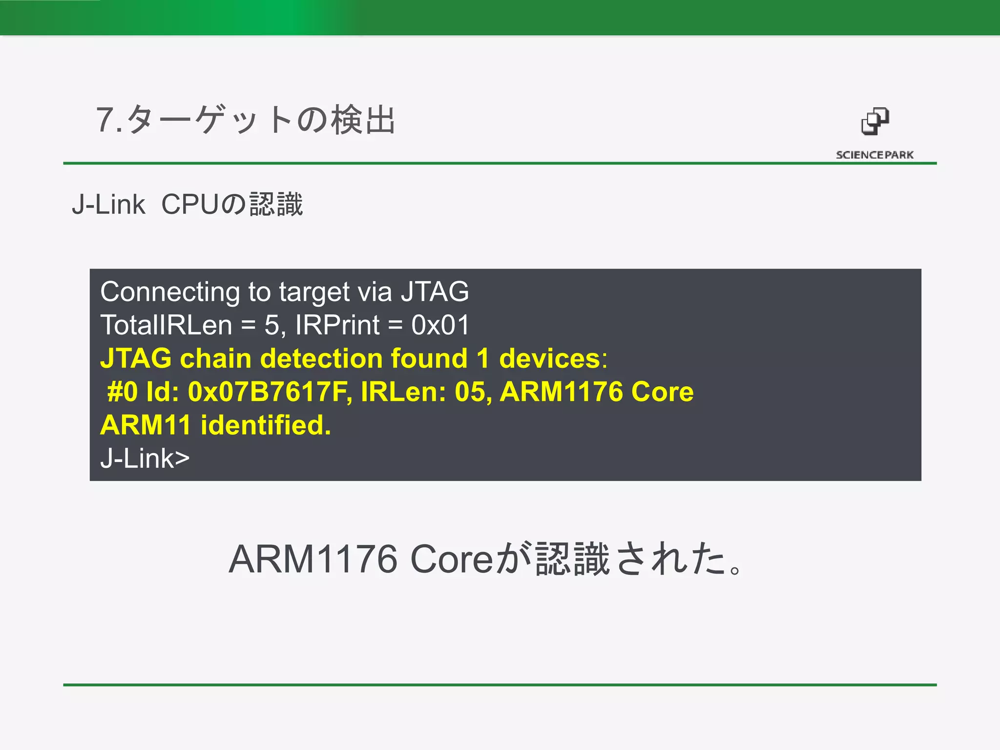 7.ターゲットの検出
Connecting to target via JTAG
TotalIRLen = 5, IRPrint = 0x01
JTAG chain detection found 1 devices:
#0 Id: 0x07B7617F, IRLen: 05, ARM1176 Core
ARM11 identified.
J-Link>
J-Link CPUの認識
ARM1176 Coreが認識された。
 
