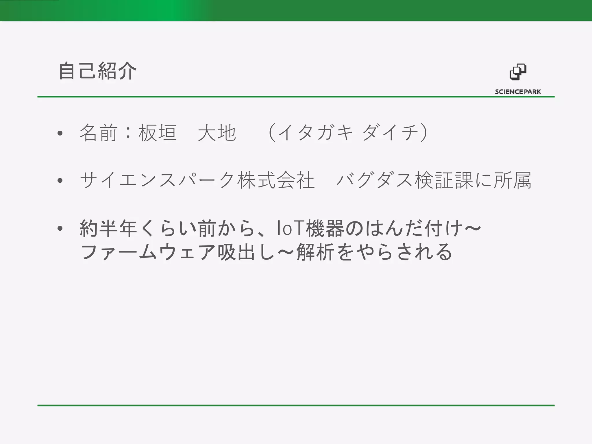 • 名前：板垣 大地 （イタガキ ダイチ）
• サイエンスパーク株式会社 バグダス検証課に所属
• 約半年くらい前から、IoT機器のはんだ付け～
ファームウェア吸出し～解析をやらされる
自己紹介
 