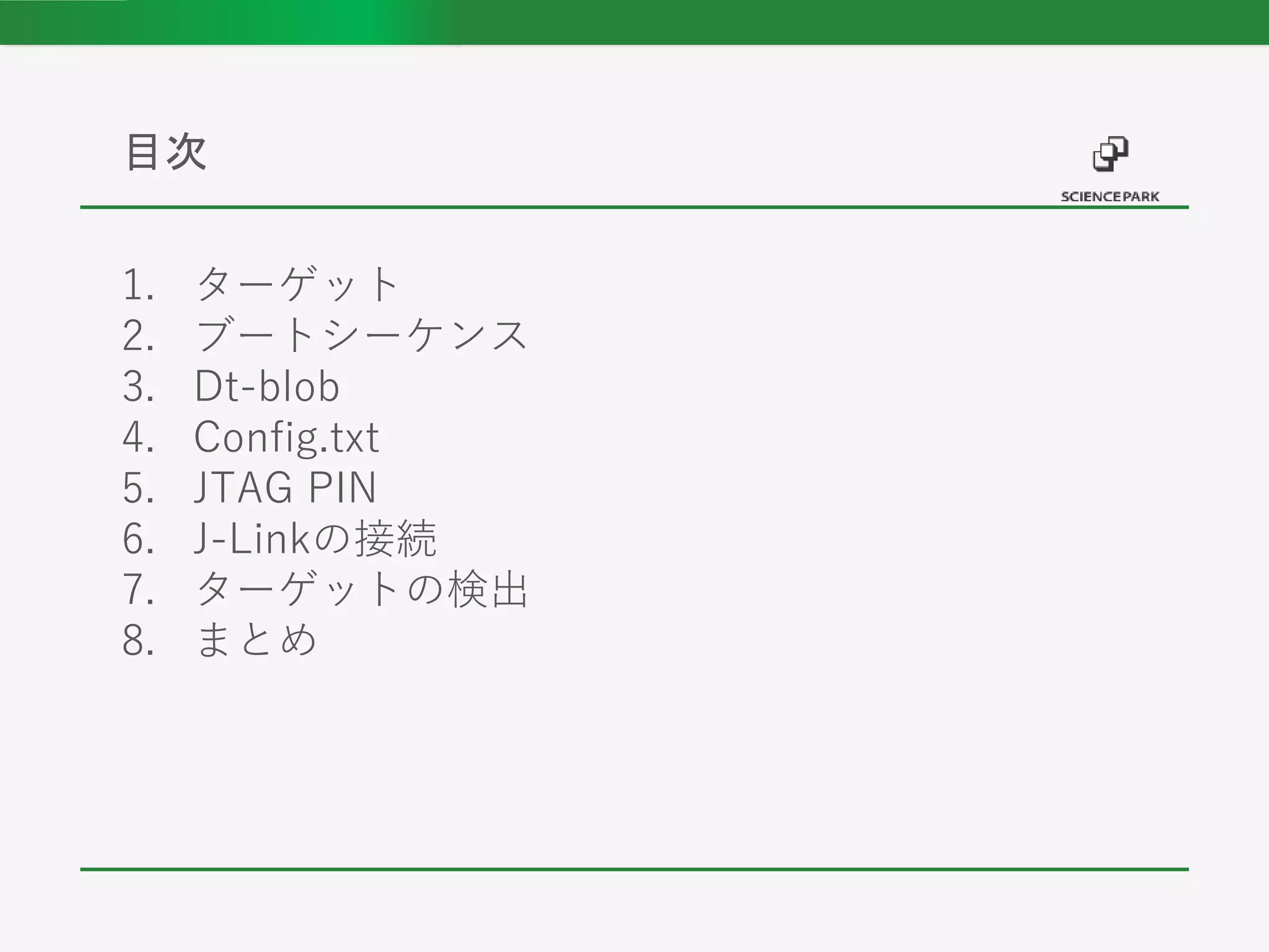 1. ターゲット
2. ブートシーケンス
3. Dt-blob
4. Config.txt
5. JTAG PIN
6. J-Linkの接続
7. ターゲットの検出
8. まとめ
目次
 