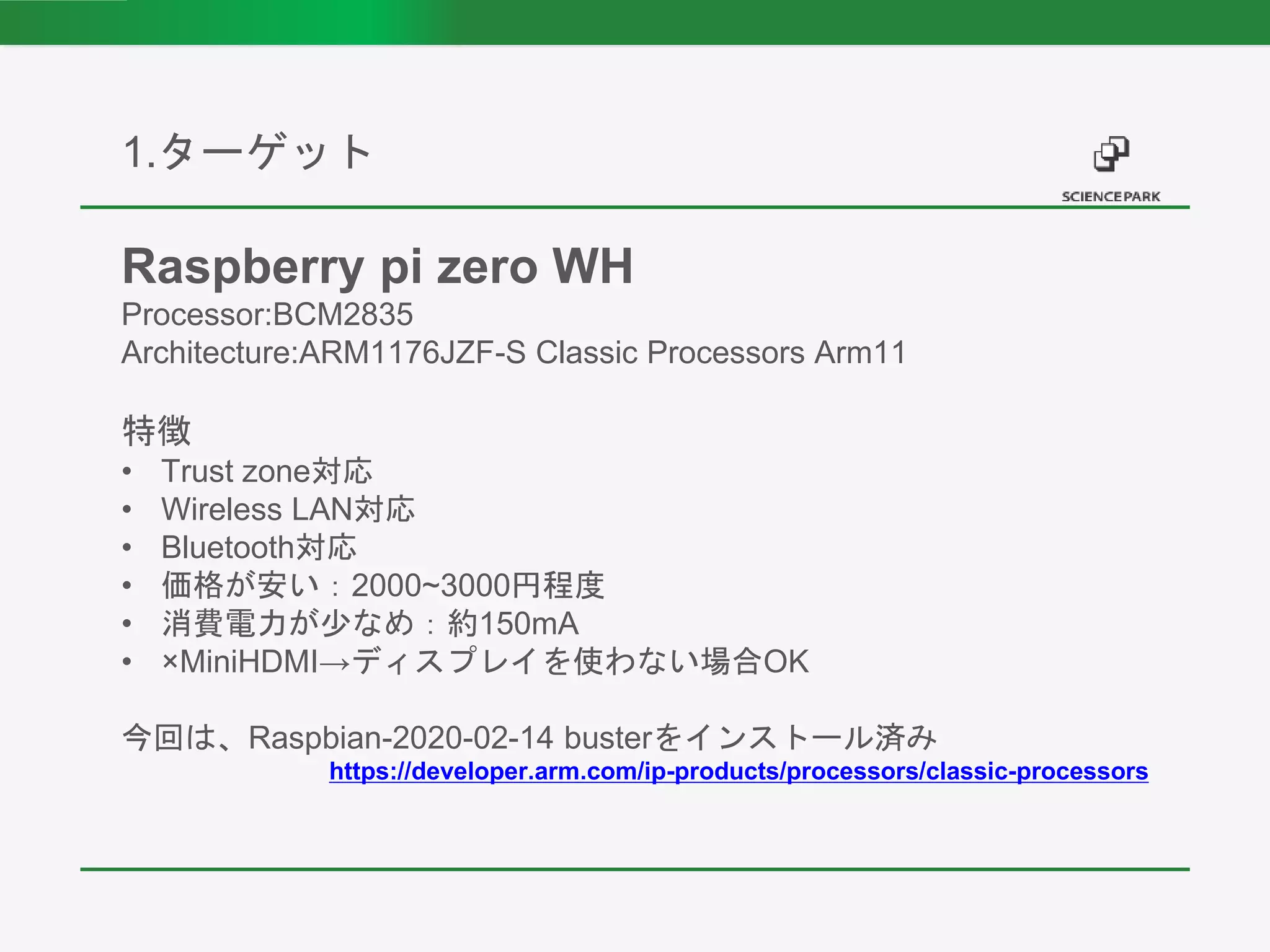 1.ターゲット
Raspberry pi zero WH
Processor:BCM2835
Architecture:ARM1176JZF-S Classic Processors Arm11
特徴
• Trust zone対応
• Wireless LAN対応
• Bluetooth対応
• 価格が安い：2000~3000円程度
• 消費電力が少なめ：約150mA
• ×MiniHDMI→ディスプレイを使わない場合OK
今回は、Raspbian-2020-02-14 busterをインストール済み
https://developer.arm.com/ip-products/processors/classic-processors
 