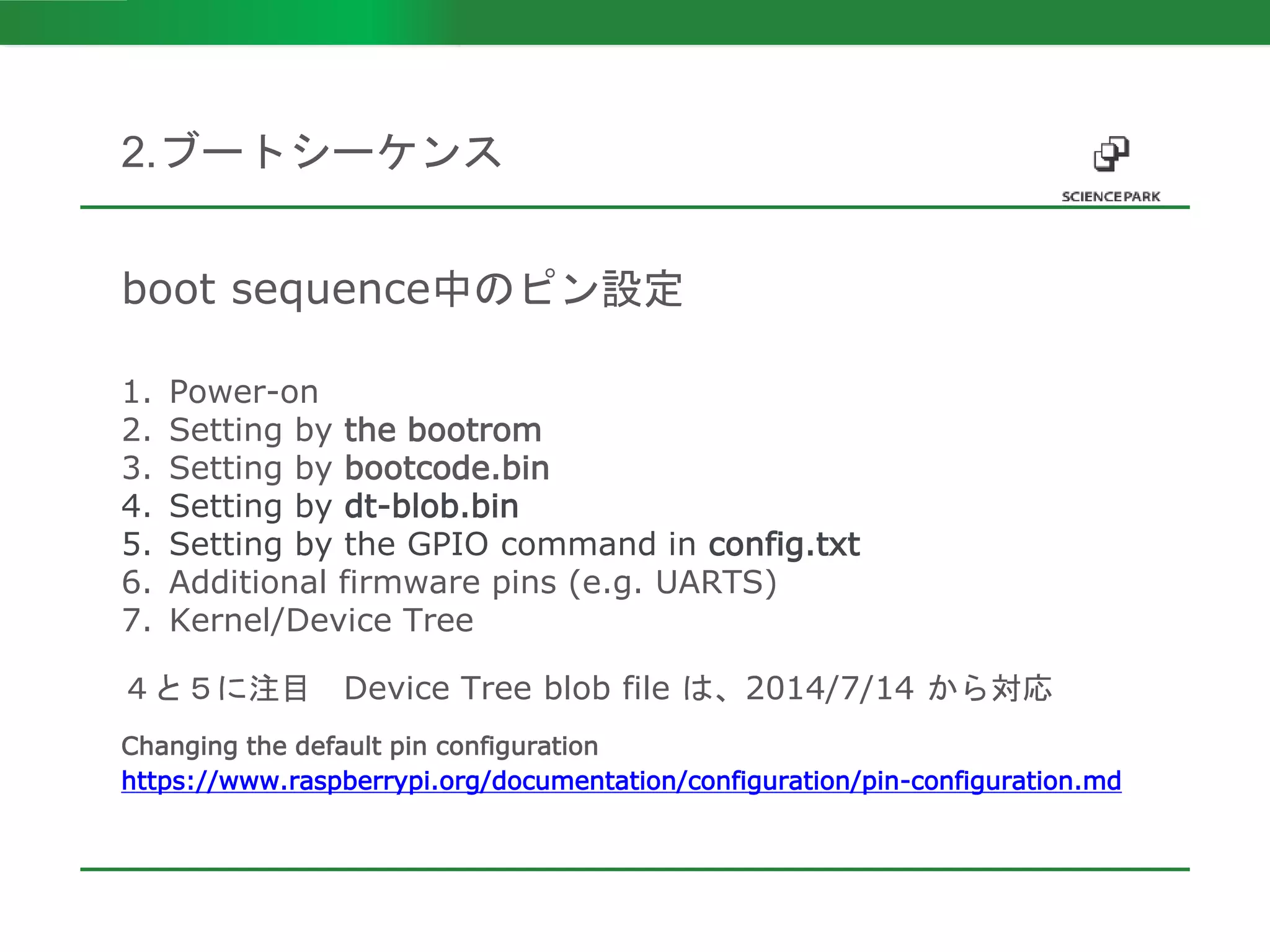 boot sequence中のピン設定
1. Power-on
2. Setting by the bootrom
3. Setting by bootcode.bin
4. Setting by dt-blob.bin
5. Setting by the GPIO command in config.txt
6. Additional firmware pins (e.g. UARTS)
7. Kernel/Device Tree
４と５に注目 Device Tree blob file は、2014/7/14 から対応
Changing the default pin configuration
https://www.raspberrypi.org/documentation/configuration/pin-configuration.md
2.ブートシーケンス
 