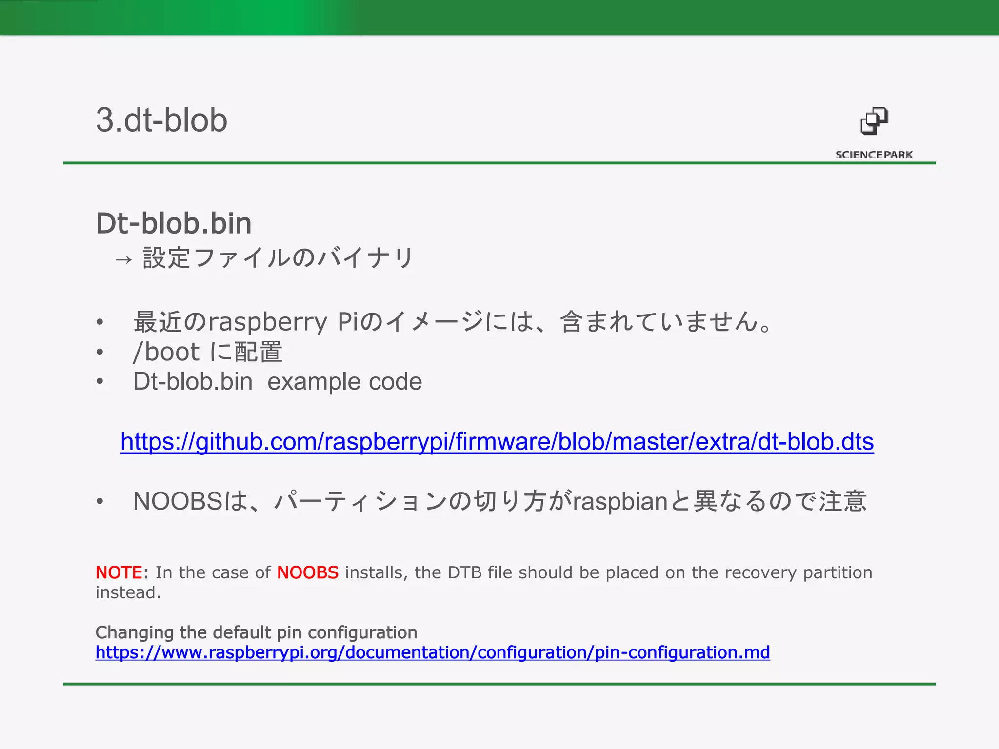 Dt-blob.bin
→ 設定ファイルのバイナリ
• 最近のraspberry Piのイメージには、含まれていません。
• /boot に配置
• Dt-blob.bin example code
https://github.com/raspberrypi/firmware/blob/master/extra/dt-blob.dts
• NOOBSは、パーティションの切り方がraspbianと異なるので注意
NOTE: In the case of NOOBS installs, the DTB file should be placed on the recovery partition
instead.
Changing the default pin configuration
https://www.raspberrypi.org/documentation/configuration/pin-configuration.md
3.dt-blob
 