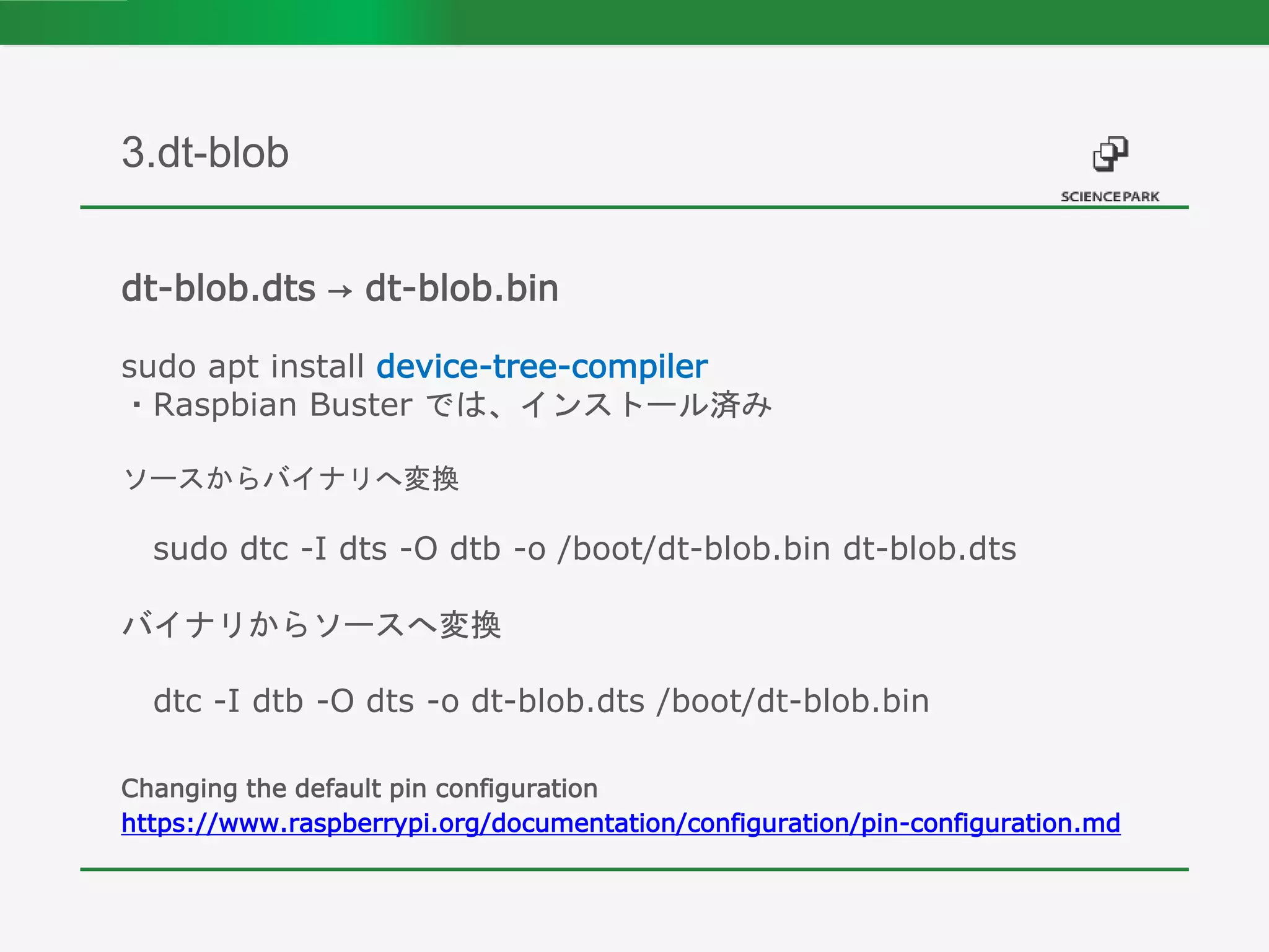dt-blob.dts → dt-blob.bin
sudo apt install device-tree-compiler
・Raspbian Buster では、インストール済み
ソースからバイナリへ変換
sudo dtc -I dts -O dtb -o /boot/dt-blob.bin dt-blob.dts
バイナリからソースへ変換
dtc -I dtb -O dts -o dt-blob.dts /boot/dt-blob.bin
Changing the default pin configuration
https://www.raspberrypi.org/documentation/configuration/pin-configuration.md
3.dt-blob
 
